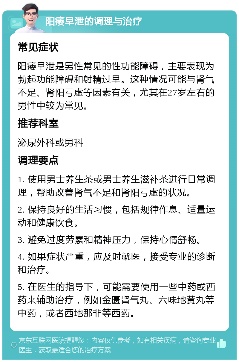 阳痿早泄的调理与治疗 常见症状 阳痿早泄是男性常见的性功能障碍，主要表现为勃起功能障碍和射精过早。这种情况可能与肾气不足、肾阳亏虚等因素有关，尤其在27岁左右的男性中较为常见。 推荐科室 泌尿外科或男科 调理要点 1. 使用男士养生茶或男士养生滋补茶进行日常调理，帮助改善肾气不足和肾阳亏虚的状况。 2. 保持良好的生活习惯，包括规律作息、适量运动和健康饮食。 3. 避免过度劳累和精神压力，保持心情舒畅。 4. 如果症状严重，应及时就医，接受专业的诊断和治疗。 5. 在医生的指导下，可能需要使用一些中药或西药来辅助治疗，例如金匮肾气丸、六味地黄丸等中药，或者西地那非等西药。