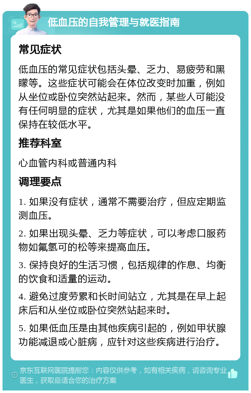 低血压的自我管理与就医指南 常见症状 低血压的常见症状包括头晕、乏力、易疲劳和黑矇等。这些症状可能会在体位改变时加重，例如从坐位或卧位突然站起来。然而，某些人可能没有任何明显的症状，尤其是如果他们的血压一直保持在较低水平。 推荐科室 心血管内科或普通内科 调理要点 1. 如果没有症状，通常不需要治疗，但应定期监测血压。 2. 如果出现头晕、乏力等症状，可以考虑口服药物如氟氢可的松等来提高血压。 3. 保持良好的生活习惯，包括规律的作息、均衡的饮食和适量的运动。 4. 避免过度劳累和长时间站立，尤其是在早上起床后和从坐位或卧位突然站起来时。 5. 如果低血压是由其他疾病引起的，例如甲状腺功能减退或心脏病，应针对这些疾病进行治疗。