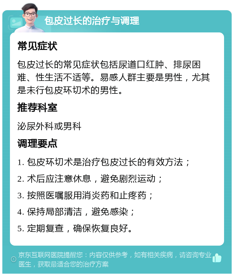 包皮过长的治疗与调理 常见症状 包皮过长的常见症状包括尿道口红肿、排尿困难、性生活不适等。易感人群主要是男性，尤其是未行包皮环切术的男性。 推荐科室 泌尿外科或男科 调理要点 1. 包皮环切术是治疗包皮过长的有效方法； 2. 术后应注意休息，避免剧烈运动； 3. 按照医嘱服用消炎药和止疼药； 4. 保持局部清洁，避免感染； 5. 定期复查，确保恢复良好。