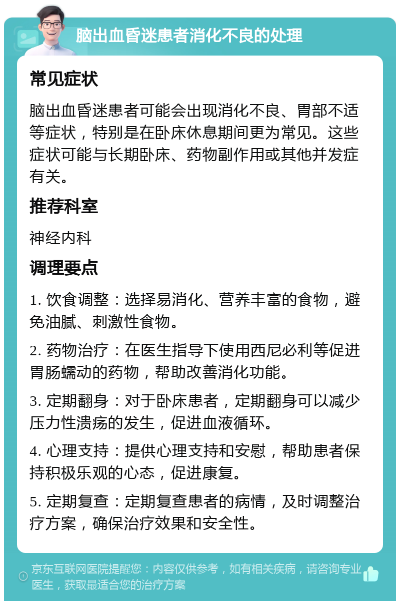 脑出血昏迷患者消化不良的处理 常见症状 脑出血昏迷患者可能会出现消化不良、胃部不适等症状，特别是在卧床休息期间更为常见。这些症状可能与长期卧床、药物副作用或其他并发症有关。 推荐科室 神经内科 调理要点 1. 饮食调整：选择易消化、营养丰富的食物，避免油腻、刺激性食物。 2. 药物治疗：在医生指导下使用西尼必利等促进胃肠蠕动的药物，帮助改善消化功能。 3. 定期翻身：对于卧床患者，定期翻身可以减少压力性溃疡的发生，促进血液循环。 4. 心理支持：提供心理支持和安慰，帮助患者保持积极乐观的心态，促进康复。 5. 定期复查：定期复查患者的病情，及时调整治疗方案，确保治疗效果和安全性。