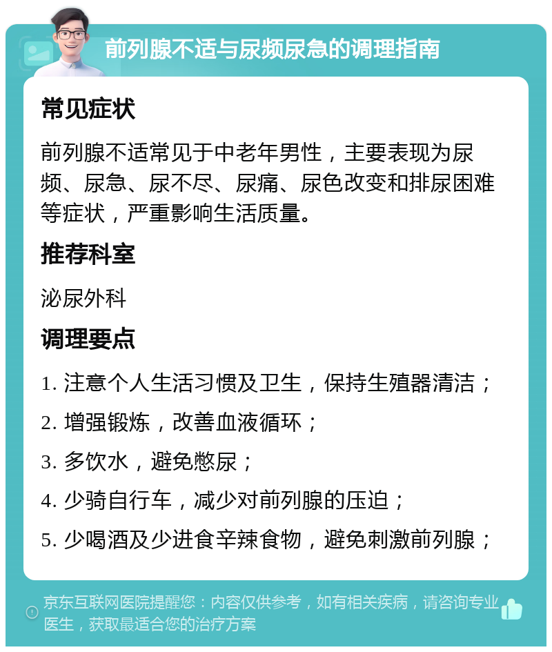 前列腺不适与尿频尿急的调理指南 常见症状 前列腺不适常见于中老年男性，主要表现为尿频、尿急、尿不尽、尿痛、尿色改变和排尿困难等症状，严重影响生活质量。 推荐科室 泌尿外科 调理要点 1. 注意个人生活习惯及卫生，保持生殖器清洁； 2. 增强锻炼，改善血液循环； 3. 多饮水，避免憋尿； 4. 少骑自行车，减少对前列腺的压迫； 5. 少喝酒及少进食辛辣食物，避免刺激前列腺；