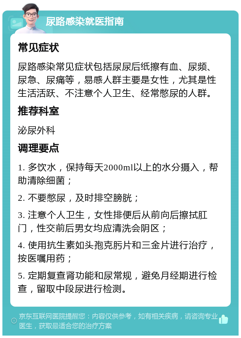 尿路感染就医指南 常见症状 尿路感染常见症状包括尿尿后纸擦有血、尿频、尿急、尿痛等，易感人群主要是女性，尤其是性生活活跃、不注意个人卫生、经常憋尿的人群。 推荐科室 泌尿外科 调理要点 1. 多饮水，保持每天2000ml以上的水分摄入，帮助清除细菌； 2. 不要憋尿，及时排空膀胱； 3. 注意个人卫生，女性排便后从前向后擦拭肛门，性交前后男女均应清洗会阴区； 4. 使用抗生素如头孢克肟片和三金片进行治疗，按医嘱用药； 5. 定期复查肾功能和尿常规，避免月经期进行检查，留取中段尿进行检测。