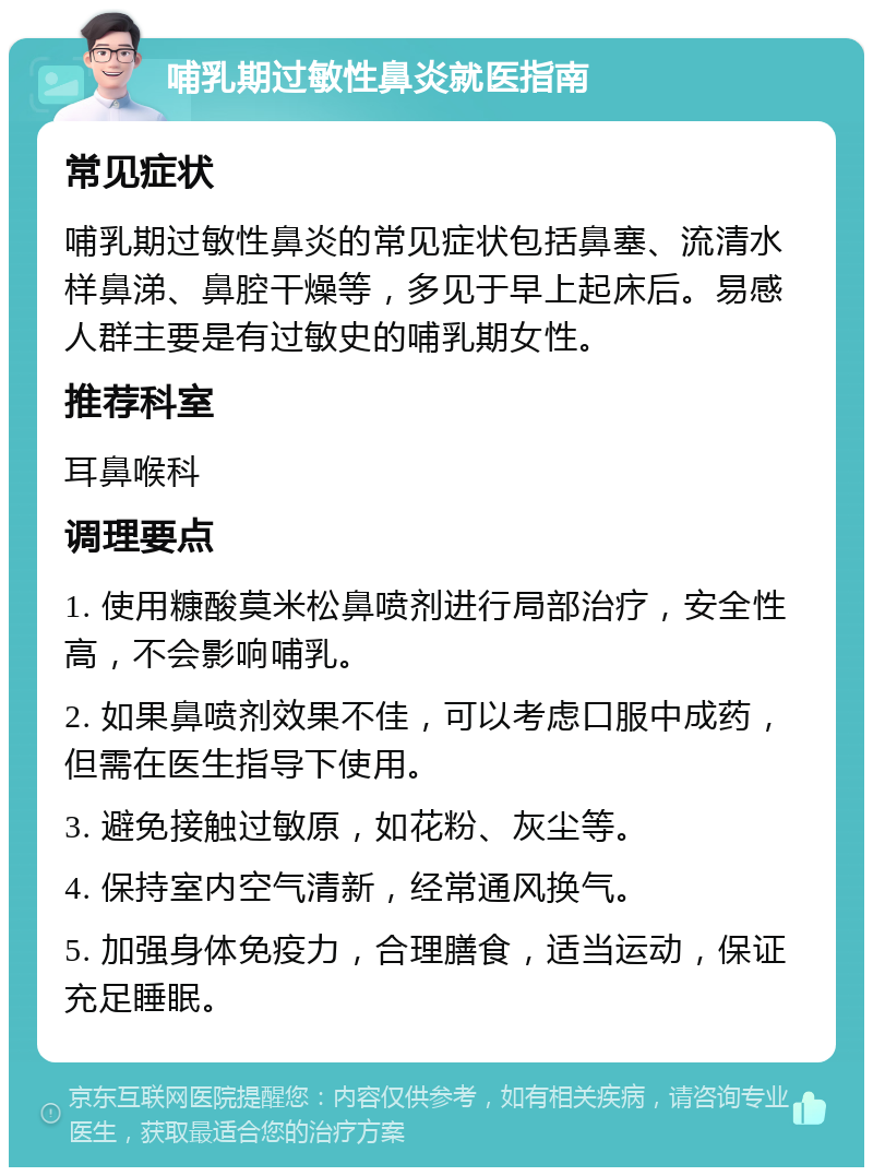 哺乳期过敏性鼻炎就医指南 常见症状 哺乳期过敏性鼻炎的常见症状包括鼻塞、流清水样鼻涕、鼻腔干燥等，多见于早上起床后。易感人群主要是有过敏史的哺乳期女性。 推荐科室 耳鼻喉科 调理要点 1. 使用糠酸莫米松鼻喷剂进行局部治疗，安全性高，不会影响哺乳。 2. 如果鼻喷剂效果不佳，可以考虑口服中成药，但需在医生指导下使用。 3. 避免接触过敏原，如花粉、灰尘等。 4. 保持室内空气清新，经常通风换气。 5. 加强身体免疫力，合理膳食，适当运动，保证充足睡眠。