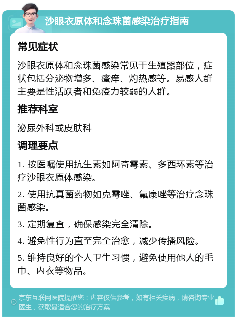 沙眼衣原体和念珠菌感染治疗指南 常见症状 沙眼衣原体和念珠菌感染常见于生殖器部位，症状包括分泌物增多、瘙痒、灼热感等。易感人群主要是性活跃者和免疫力较弱的人群。 推荐科室 泌尿外科或皮肤科 调理要点 1. 按医嘱使用抗生素如阿奇霉素、多西环素等治疗沙眼衣原体感染。 2. 使用抗真菌药物如克霉唑、氟康唑等治疗念珠菌感染。 3. 定期复查，确保感染完全清除。 4. 避免性行为直至完全治愈，减少传播风险。 5. 维持良好的个人卫生习惯，避免使用他人的毛巾、内衣等物品。