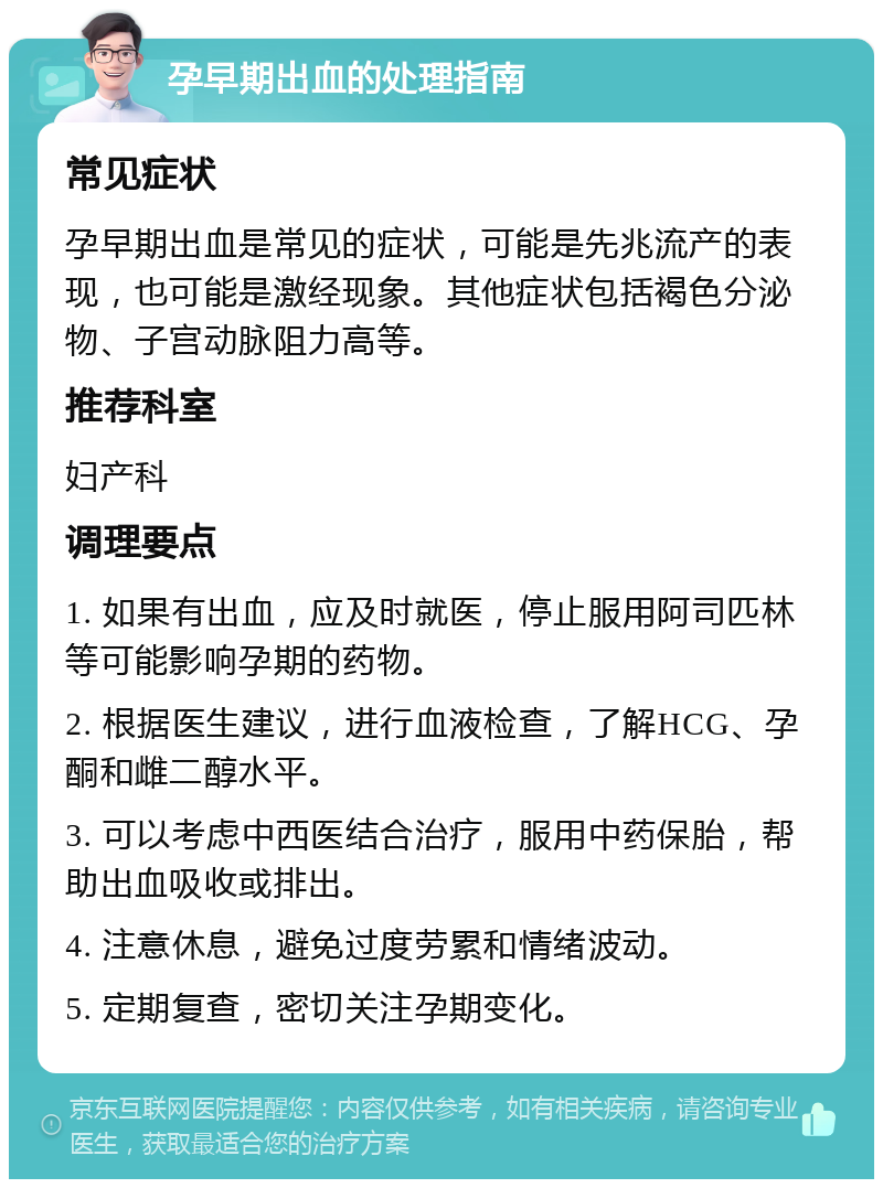 孕早期出血的处理指南 常见症状 孕早期出血是常见的症状，可能是先兆流产的表现，也可能是激经现象。其他症状包括褐色分泌物、子宫动脉阻力高等。 推荐科室 妇产科 调理要点 1. 如果有出血，应及时就医，停止服用阿司匹林等可能影响孕期的药物。 2. 根据医生建议，进行血液检查，了解HCG、孕酮和雌二醇水平。 3. 可以考虑中西医结合治疗，服用中药保胎，帮助出血吸收或排出。 4. 注意休息，避免过度劳累和情绪波动。 5. 定期复查，密切关注孕期变化。