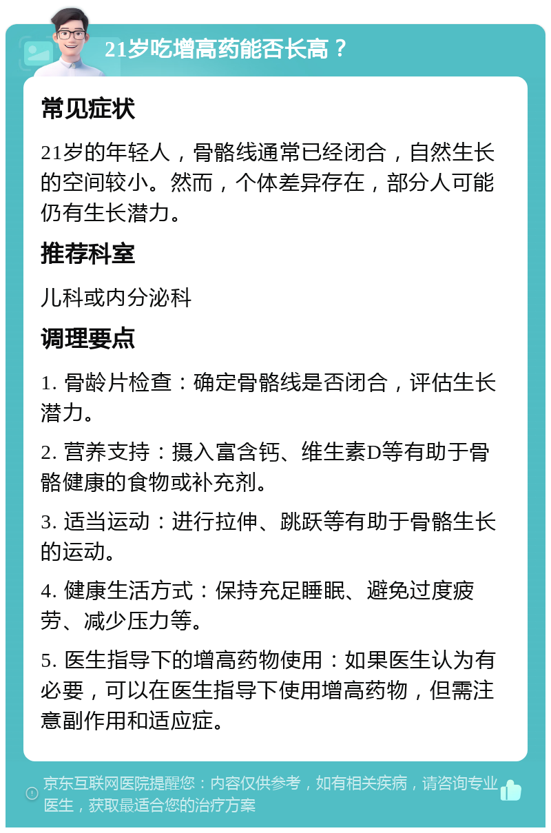 21岁吃增高药能否长高？ 常见症状 21岁的年轻人，骨骼线通常已经闭合，自然生长的空间较小。然而，个体差异存在，部分人可能仍有生长潜力。 推荐科室 儿科或内分泌科 调理要点 1. 骨龄片检查：确定骨骼线是否闭合，评估生长潜力。 2. 营养支持：摄入富含钙、维生素D等有助于骨骼健康的食物或补充剂。 3. 适当运动：进行拉伸、跳跃等有助于骨骼生长的运动。 4. 健康生活方式：保持充足睡眠、避免过度疲劳、减少压力等。 5. 医生指导下的增高药物使用：如果医生认为有必要，可以在医生指导下使用增高药物，但需注意副作用和适应症。