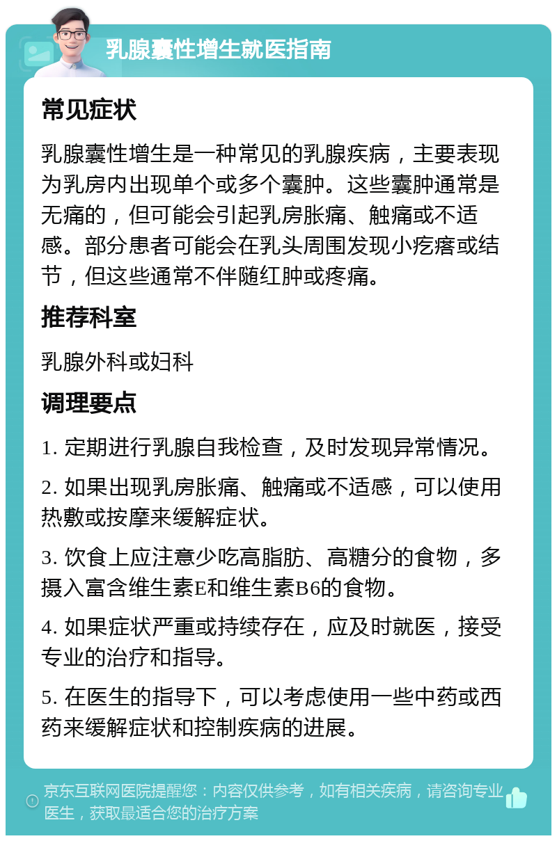 乳腺囊性增生就医指南 常见症状 乳腺囊性增生是一种常见的乳腺疾病，主要表现为乳房内出现单个或多个囊肿。这些囊肿通常是无痛的，但可能会引起乳房胀痛、触痛或不适感。部分患者可能会在乳头周围发现小疙瘩或结节，但这些通常不伴随红肿或疼痛。 推荐科室 乳腺外科或妇科 调理要点 1. 定期进行乳腺自我检查，及时发现异常情况。 2. 如果出现乳房胀痛、触痛或不适感，可以使用热敷或按摩来缓解症状。 3. 饮食上应注意少吃高脂肪、高糖分的食物，多摄入富含维生素E和维生素B6的食物。 4. 如果症状严重或持续存在，应及时就医，接受专业的治疗和指导。 5. 在医生的指导下，可以考虑使用一些中药或西药来缓解症状和控制疾病的进展。