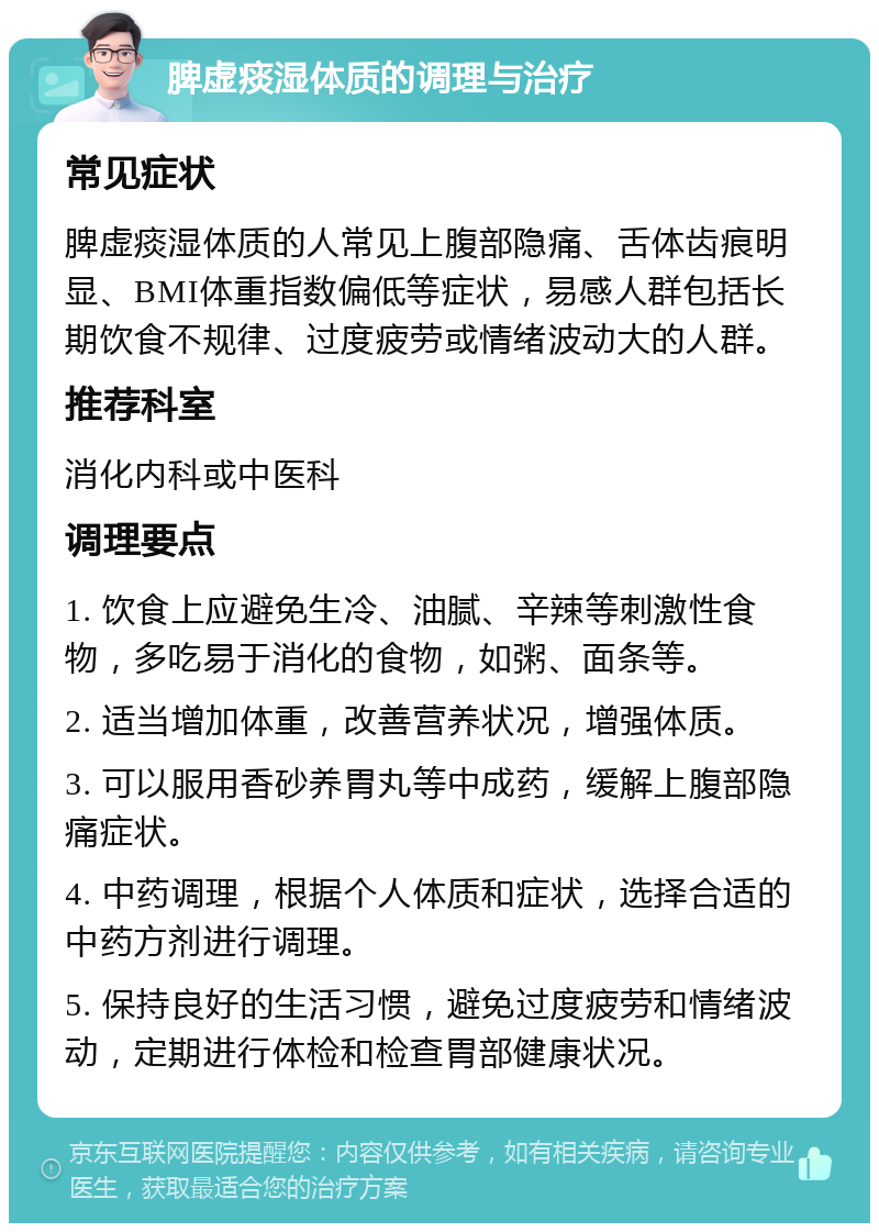 脾虚痰湿体质的调理与治疗 常见症状 脾虚痰湿体质的人常见上腹部隐痛、舌体齿痕明显、BMI体重指数偏低等症状，易感人群包括长期饮食不规律、过度疲劳或情绪波动大的人群。 推荐科室 消化内科或中医科 调理要点 1. 饮食上应避免生冷、油腻、辛辣等刺激性食物，多吃易于消化的食物，如粥、面条等。 2. 适当增加体重，改善营养状况，增强体质。 3. 可以服用香砂养胃丸等中成药，缓解上腹部隐痛症状。 4. 中药调理，根据个人体质和症状，选择合适的中药方剂进行调理。 5. 保持良好的生活习惯，避免过度疲劳和情绪波动，定期进行体检和检查胃部健康状况。