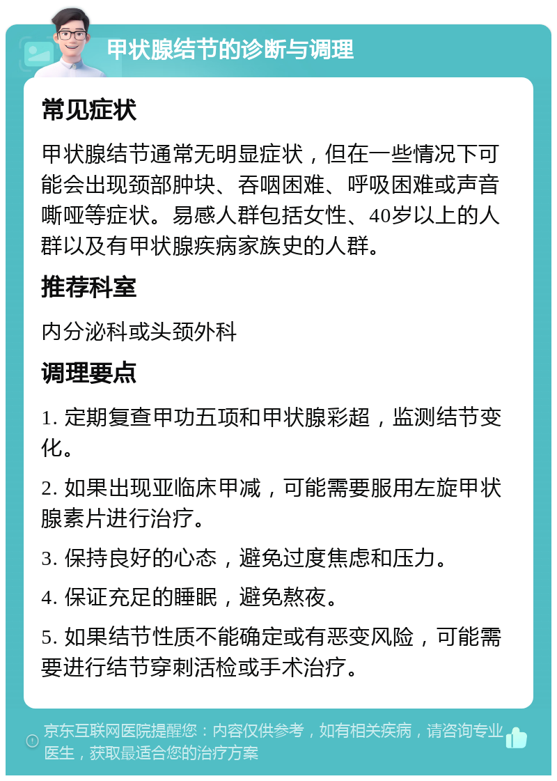 甲状腺结节的诊断与调理 常见症状 甲状腺结节通常无明显症状，但在一些情况下可能会出现颈部肿块、吞咽困难、呼吸困难或声音嘶哑等症状。易感人群包括女性、40岁以上的人群以及有甲状腺疾病家族史的人群。 推荐科室 内分泌科或头颈外科 调理要点 1. 定期复查甲功五项和甲状腺彩超，监测结节变化。 2. 如果出现亚临床甲减，可能需要服用左旋甲状腺素片进行治疗。 3. 保持良好的心态，避免过度焦虑和压力。 4. 保证充足的睡眠，避免熬夜。 5. 如果结节性质不能确定或有恶变风险，可能需要进行结节穿刺活检或手术治疗。