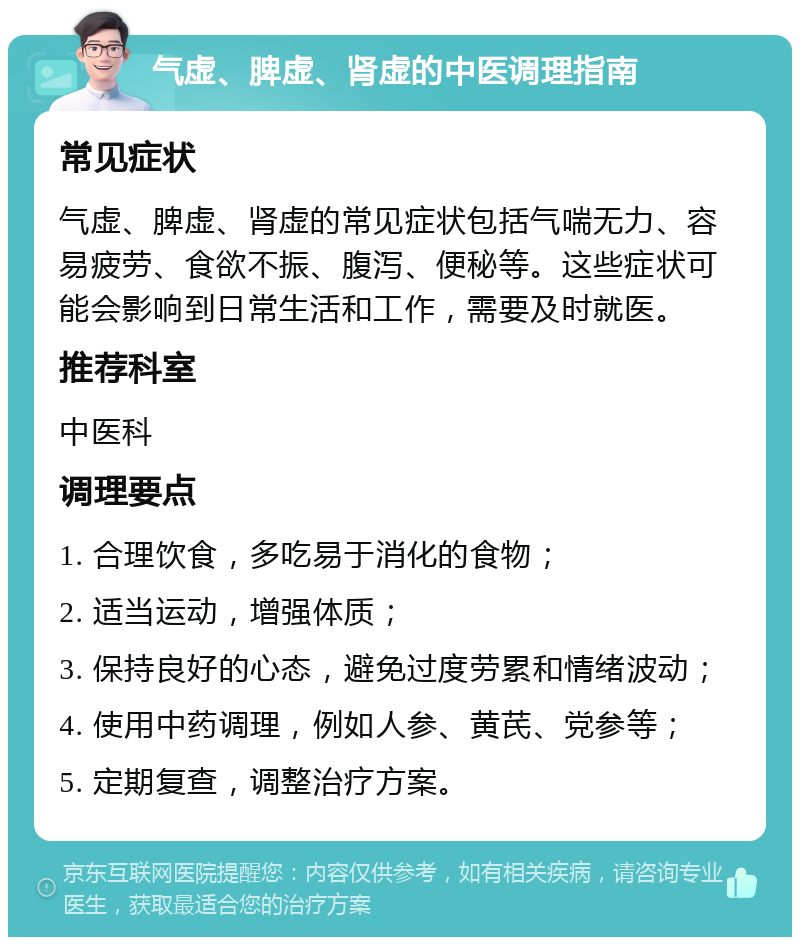 气虚、脾虚、肾虚的中医调理指南 常见症状 气虚、脾虚、肾虚的常见症状包括气喘无力、容易疲劳、食欲不振、腹泻、便秘等。这些症状可能会影响到日常生活和工作，需要及时就医。 推荐科室 中医科 调理要点 1. 合理饮食，多吃易于消化的食物； 2. 适当运动，增强体质； 3. 保持良好的心态，避免过度劳累和情绪波动； 4. 使用中药调理，例如人参、黄芪、党参等； 5. 定期复查，调整治疗方案。