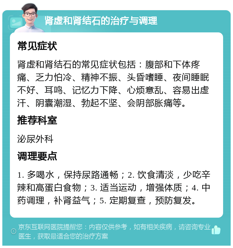 肾虚和肾结石的治疗与调理 常见症状 肾虚和肾结石的常见症状包括：腹部和下体疼痛、乏力怕冷、精神不振、头昏嗜睡、夜间睡眠不好、耳鸣、记忆力下降、心烦意乱、容易出虚汗、阴囊潮湿、勃起不坚、会阴部胀痛等。 推荐科室 泌尿外科 调理要点 1. 多喝水，保持尿路通畅；2. 饮食清淡，少吃辛辣和高蛋白食物；3. 适当运动，增强体质；4. 中药调理，补肾益气；5. 定期复查，预防复发。