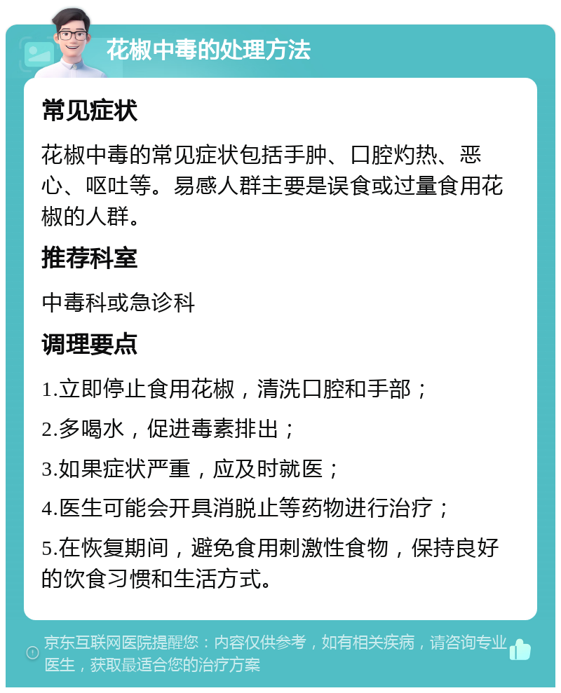 花椒中毒的处理方法 常见症状 花椒中毒的常见症状包括手肿、口腔灼热、恶心、呕吐等。易感人群主要是误食或过量食用花椒的人群。 推荐科室 中毒科或急诊科 调理要点 1.立即停止食用花椒，清洗口腔和手部； 2.多喝水，促进毒素排出； 3.如果症状严重，应及时就医； 4.医生可能会开具消脱止等药物进行治疗； 5.在恢复期间，避免食用刺激性食物，保持良好的饮食习惯和生活方式。