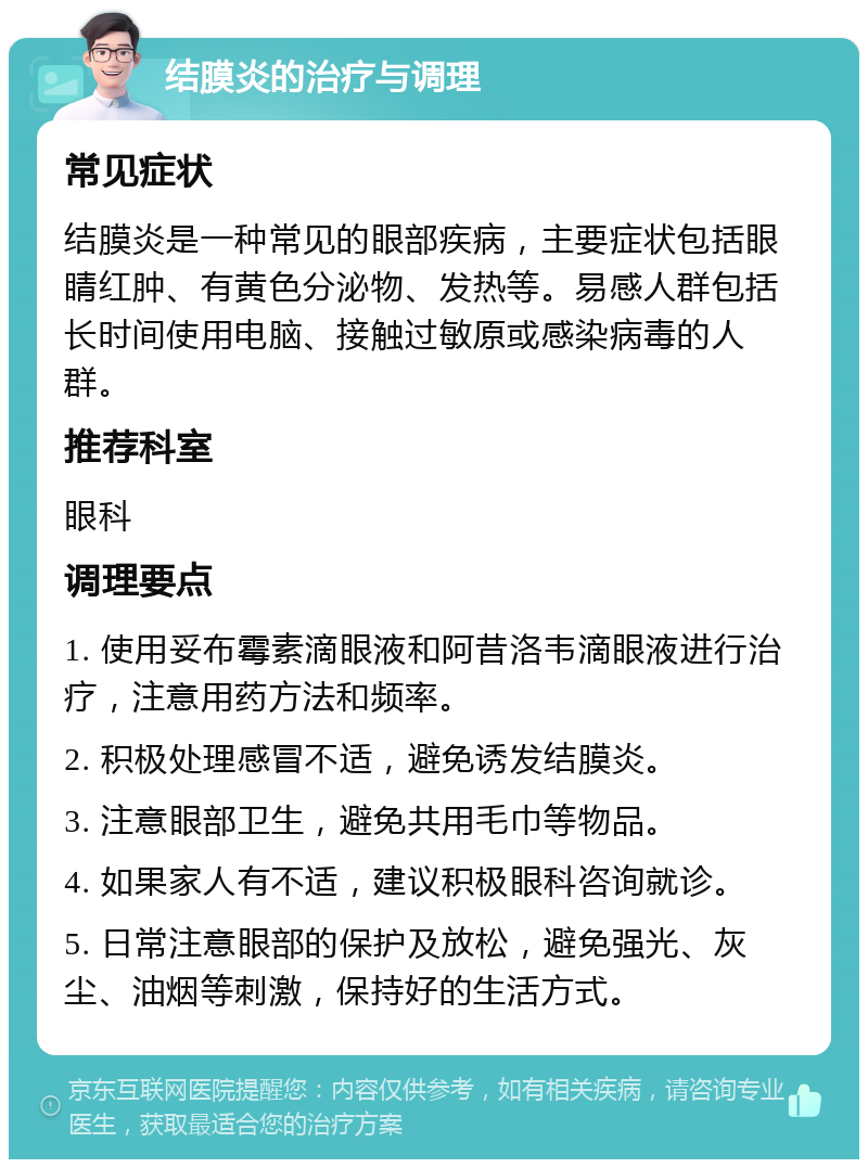 结膜炎的治疗与调理 常见症状 结膜炎是一种常见的眼部疾病，主要症状包括眼睛红肿、有黄色分泌物、发热等。易感人群包括长时间使用电脑、接触过敏原或感染病毒的人群。 推荐科室 眼科 调理要点 1. 使用妥布霉素滴眼液和阿昔洛韦滴眼液进行治疗，注意用药方法和频率。 2. 积极处理感冒不适，避免诱发结膜炎。 3. 注意眼部卫生，避免共用毛巾等物品。 4. 如果家人有不适，建议积极眼科咨询就诊。 5. 日常注意眼部的保护及放松，避免强光、灰尘、油烟等刺激，保持好的生活方式。