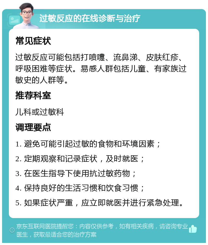 过敏反应的在线诊断与治疗 常见症状 过敏反应可能包括打喷嚏、流鼻涕、皮肤红疹、呼吸困难等症状。易感人群包括儿童、有家族过敏史的人群等。 推荐科室 儿科或过敏科 调理要点 1. 避免可能引起过敏的食物和环境因素； 2. 定期观察和记录症状，及时就医； 3. 在医生指导下使用抗过敏药物； 4. 保持良好的生活习惯和饮食习惯； 5. 如果症状严重，应立即就医并进行紧急处理。