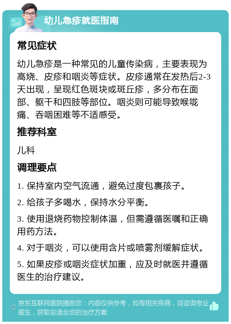 幼儿急疹就医指南 常见症状 幼儿急疹是一种常见的儿童传染病，主要表现为高烧、皮疹和咽炎等症状。皮疹通常在发热后2-3天出现，呈现红色斑块或斑丘疹，多分布在面部、躯干和四肢等部位。咽炎则可能导致喉咙痛、吞咽困难等不适感受。 推荐科室 儿科 调理要点 1. 保持室内空气流通，避免过度包裹孩子。 2. 给孩子多喝水，保持水分平衡。 3. 使用退烧药物控制体温，但需遵循医嘱和正确用药方法。 4. 对于咽炎，可以使用含片或喷雾剂缓解症状。 5. 如果皮疹或咽炎症状加重，应及时就医并遵循医生的治疗建议。