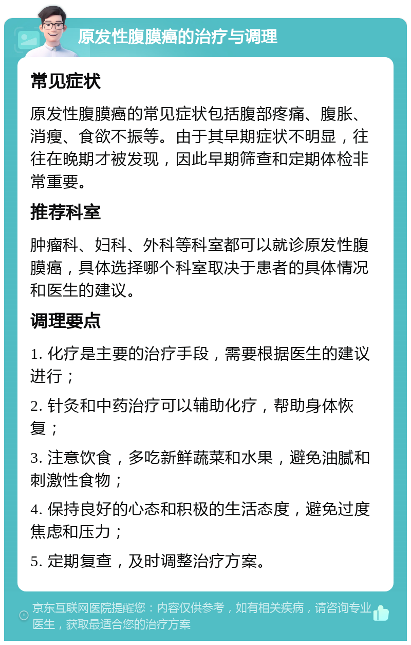 原发性腹膜癌的治疗与调理 常见症状 原发性腹膜癌的常见症状包括腹部疼痛、腹胀、消瘦、食欲不振等。由于其早期症状不明显，往往在晚期才被发现，因此早期筛查和定期体检非常重要。 推荐科室 肿瘤科、妇科、外科等科室都可以就诊原发性腹膜癌，具体选择哪个科室取决于患者的具体情况和医生的建议。 调理要点 1. 化疗是主要的治疗手段，需要根据医生的建议进行； 2. 针灸和中药治疗可以辅助化疗，帮助身体恢复； 3. 注意饮食，多吃新鲜蔬菜和水果，避免油腻和刺激性食物； 4. 保持良好的心态和积极的生活态度，避免过度焦虑和压力； 5. 定期复查，及时调整治疗方案。