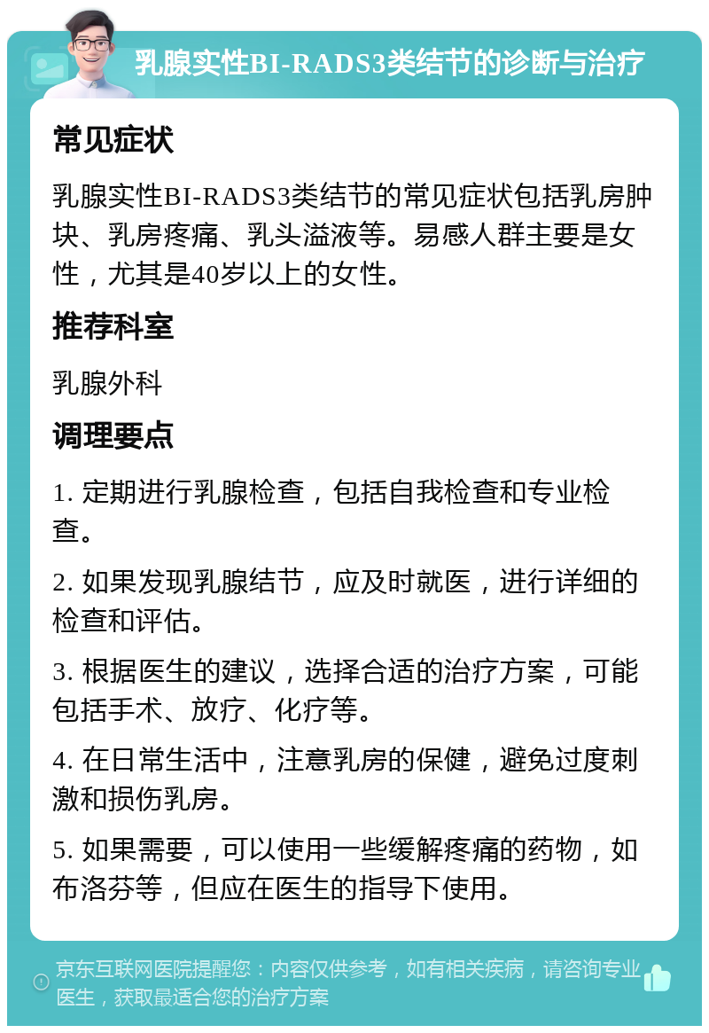 乳腺实性BI-RADS3类结节的诊断与治疗 常见症状 乳腺实性BI-RADS3类结节的常见症状包括乳房肿块、乳房疼痛、乳头溢液等。易感人群主要是女性，尤其是40岁以上的女性。 推荐科室 乳腺外科 调理要点 1. 定期进行乳腺检查，包括自我检查和专业检查。 2. 如果发现乳腺结节，应及时就医，进行详细的检查和评估。 3. 根据医生的建议，选择合适的治疗方案，可能包括手术、放疗、化疗等。 4. 在日常生活中，注意乳房的保健，避免过度刺激和损伤乳房。 5. 如果需要，可以使用一些缓解疼痛的药物，如布洛芬等，但应在医生的指导下使用。