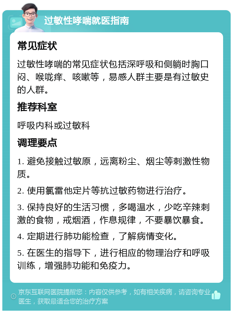 过敏性哮喘就医指南 常见症状 过敏性哮喘的常见症状包括深呼吸和侧躺时胸口闷、喉咙痒、咳嗽等，易感人群主要是有过敏史的人群。 推荐科室 呼吸内科或过敏科 调理要点 1. 避免接触过敏原，远离粉尘、烟尘等刺激性物质。 2. 使用氯雷他定片等抗过敏药物进行治疗。 3. 保持良好的生活习惯，多喝温水，少吃辛辣刺激的食物，戒烟酒，作息规律，不要暴饮暴食。 4. 定期进行肺功能检查，了解病情变化。 5. 在医生的指导下，进行相应的物理治疗和呼吸训练，增强肺功能和免疫力。