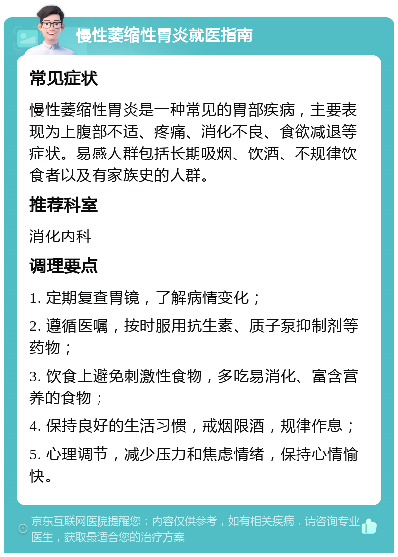 慢性萎缩性胃炎就医指南 常见症状 慢性萎缩性胃炎是一种常见的胃部疾病，主要表现为上腹部不适、疼痛、消化不良、食欲减退等症状。易感人群包括长期吸烟、饮酒、不规律饮食者以及有家族史的人群。 推荐科室 消化内科 调理要点 1. 定期复查胃镜，了解病情变化； 2. 遵循医嘱，按时服用抗生素、质子泵抑制剂等药物； 3. 饮食上避免刺激性食物，多吃易消化、富含营养的食物； 4. 保持良好的生活习惯，戒烟限酒，规律作息； 5. 心理调节，减少压力和焦虑情绪，保持心情愉快。