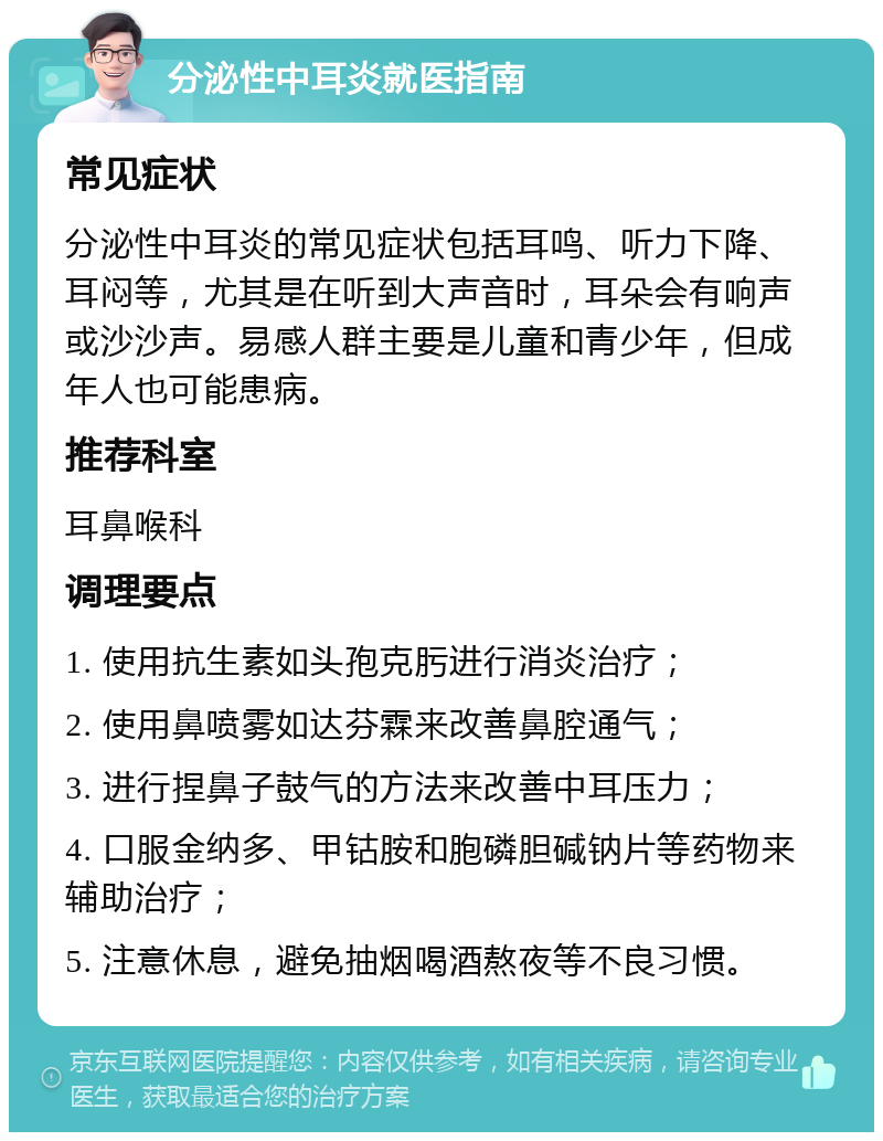 分泌性中耳炎就医指南 常见症状 分泌性中耳炎的常见症状包括耳鸣、听力下降、耳闷等，尤其是在听到大声音时，耳朵会有响声或沙沙声。易感人群主要是儿童和青少年，但成年人也可能患病。 推荐科室 耳鼻喉科 调理要点 1. 使用抗生素如头孢克肟进行消炎治疗； 2. 使用鼻喷雾如达芬霖来改善鼻腔通气； 3. 进行捏鼻子鼓气的方法来改善中耳压力； 4. 口服金纳多、甲钴胺和胞磷胆碱钠片等药物来辅助治疗； 5. 注意休息，避免抽烟喝酒熬夜等不良习惯。