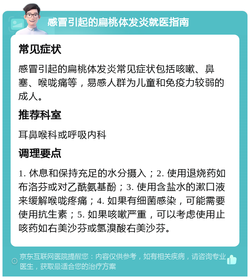 感冒引起的扁桃体发炎就医指南 常见症状 感冒引起的扁桃体发炎常见症状包括咳嗽、鼻塞、喉咙痛等，易感人群为儿童和免疫力较弱的成人。 推荐科室 耳鼻喉科或呼吸内科 调理要点 1. 休息和保持充足的水分摄入；2. 使用退烧药如布洛芬或对乙酰氨基酚；3. 使用含盐水的漱口液来缓解喉咙疼痛；4. 如果有细菌感染，可能需要使用抗生素；5. 如果咳嗽严重，可以考虑使用止咳药如右美沙芬或氢溴酸右美沙芬。