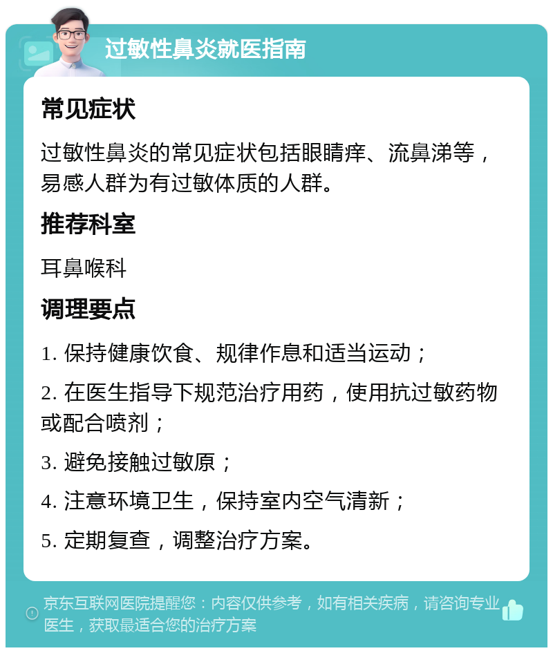 过敏性鼻炎就医指南 常见症状 过敏性鼻炎的常见症状包括眼睛痒、流鼻涕等，易感人群为有过敏体质的人群。 推荐科室 耳鼻喉科 调理要点 1. 保持健康饮食、规律作息和适当运动； 2. 在医生指导下规范治疗用药，使用抗过敏药物或配合喷剂； 3. 避免接触过敏原； 4. 注意环境卫生，保持室内空气清新； 5. 定期复查，调整治疗方案。