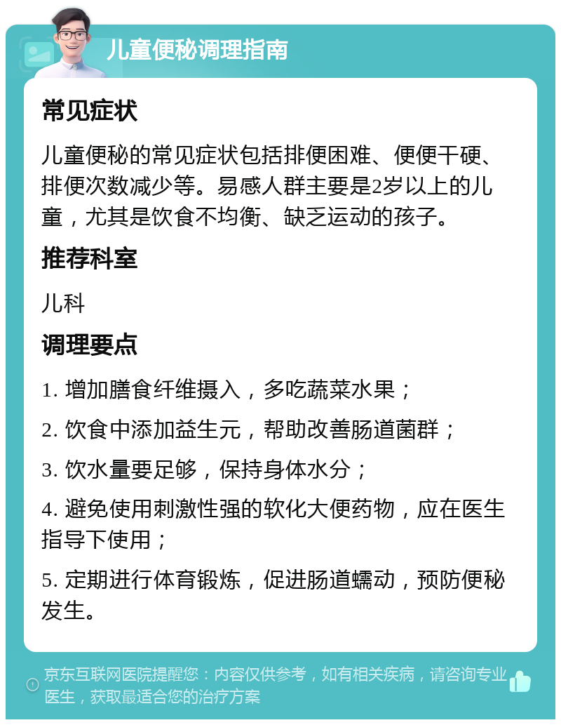 儿童便秘调理指南 常见症状 儿童便秘的常见症状包括排便困难、便便干硬、排便次数减少等。易感人群主要是2岁以上的儿童，尤其是饮食不均衡、缺乏运动的孩子。 推荐科室 儿科 调理要点 1. 增加膳食纤维摄入，多吃蔬菜水果； 2. 饮食中添加益生元，帮助改善肠道菌群； 3. 饮水量要足够，保持身体水分； 4. 避免使用刺激性强的软化大便药物，应在医生指导下使用； 5. 定期进行体育锻炼，促进肠道蠕动，预防便秘发生。