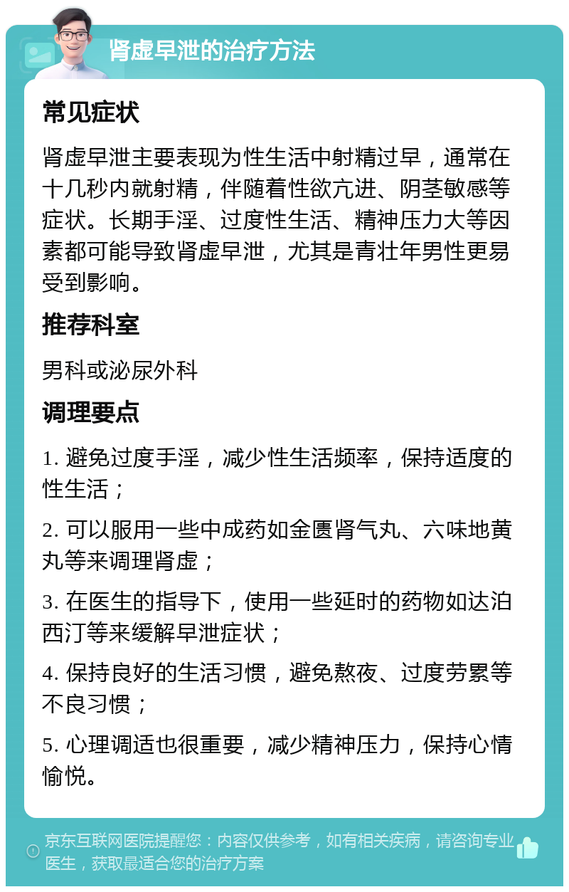 肾虚早泄的治疗方法 常见症状 肾虚早泄主要表现为性生活中射精过早，通常在十几秒内就射精，伴随着性欲亢进、阴茎敏感等症状。长期手淫、过度性生活、精神压力大等因素都可能导致肾虚早泄，尤其是青壮年男性更易受到影响。 推荐科室 男科或泌尿外科 调理要点 1. 避免过度手淫，减少性生活频率，保持适度的性生活； 2. 可以服用一些中成药如金匮肾气丸、六味地黄丸等来调理肾虚； 3. 在医生的指导下，使用一些延时的药物如达泊西汀等来缓解早泄症状； 4. 保持良好的生活习惯，避免熬夜、过度劳累等不良习惯； 5. 心理调适也很重要，减少精神压力，保持心情愉悦。