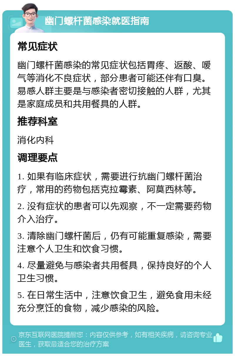 幽门螺杆菌感染就医指南 常见症状 幽门螺杆菌感染的常见症状包括胃疼、返酸、嗳气等消化不良症状，部分患者可能还伴有口臭。易感人群主要是与感染者密切接触的人群，尤其是家庭成员和共用餐具的人群。 推荐科室 消化内科 调理要点 1. 如果有临床症状，需要进行抗幽门螺杆菌治疗，常用的药物包括克拉霉素、阿莫西林等。 2. 没有症状的患者可以先观察，不一定需要药物介入治疗。 3. 清除幽门螺杆菌后，仍有可能重复感染，需要注意个人卫生和饮食习惯。 4. 尽量避免与感染者共用餐具，保持良好的个人卫生习惯。 5. 在日常生活中，注意饮食卫生，避免食用未经充分烹饪的食物，减少感染的风险。