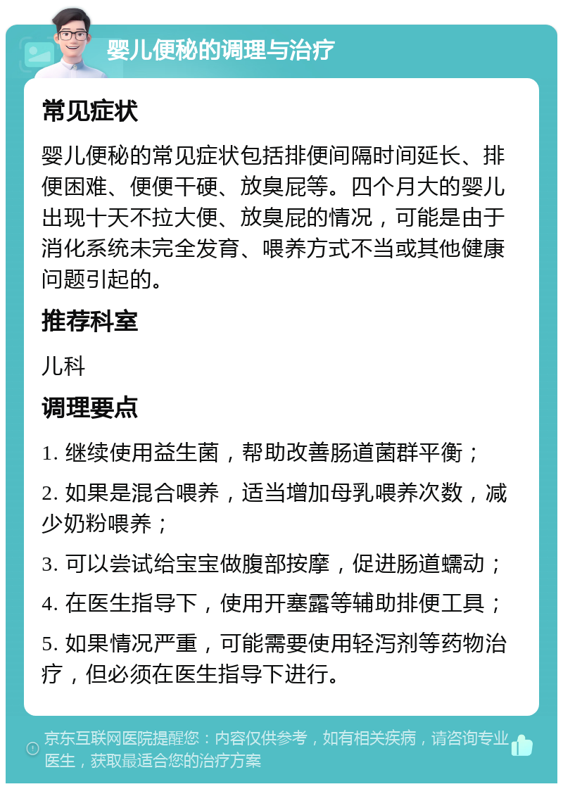 婴儿便秘的调理与治疗 常见症状 婴儿便秘的常见症状包括排便间隔时间延长、排便困难、便便干硬、放臭屁等。四个月大的婴儿出现十天不拉大便、放臭屁的情况，可能是由于消化系统未完全发育、喂养方式不当或其他健康问题引起的。 推荐科室 儿科 调理要点 1. 继续使用益生菌，帮助改善肠道菌群平衡； 2. 如果是混合喂养，适当增加母乳喂养次数，减少奶粉喂养； 3. 可以尝试给宝宝做腹部按摩，促进肠道蠕动； 4. 在医生指导下，使用开塞露等辅助排便工具； 5. 如果情况严重，可能需要使用轻泻剂等药物治疗，但必须在医生指导下进行。