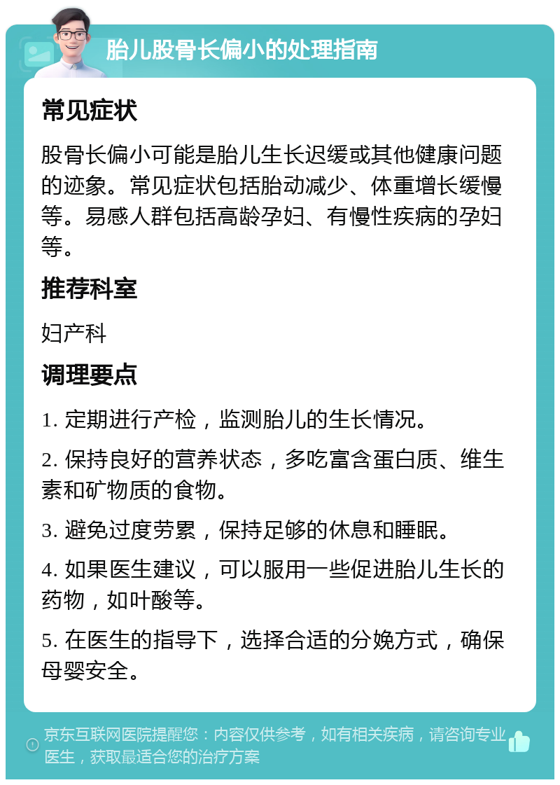 胎儿股骨长偏小的处理指南 常见症状 股骨长偏小可能是胎儿生长迟缓或其他健康问题的迹象。常见症状包括胎动减少、体重增长缓慢等。易感人群包括高龄孕妇、有慢性疾病的孕妇等。 推荐科室 妇产科 调理要点 1. 定期进行产检，监测胎儿的生长情况。 2. 保持良好的营养状态，多吃富含蛋白质、维生素和矿物质的食物。 3. 避免过度劳累，保持足够的休息和睡眠。 4. 如果医生建议，可以服用一些促进胎儿生长的药物，如叶酸等。 5. 在医生的指导下，选择合适的分娩方式，确保母婴安全。