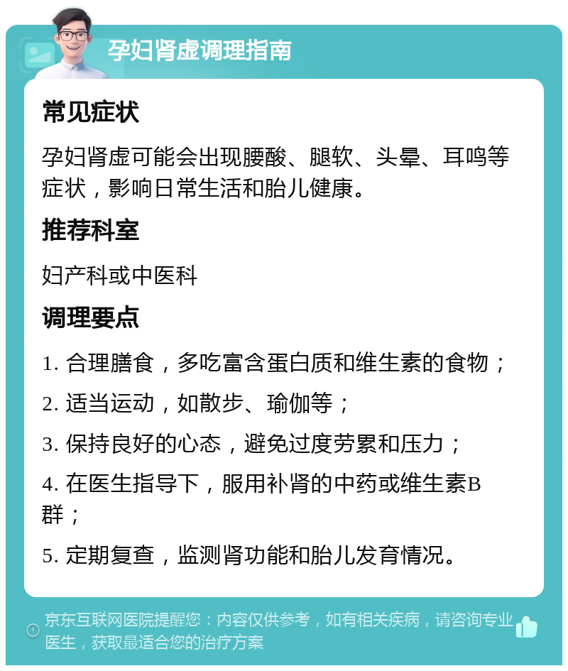 孕妇肾虚调理指南 常见症状 孕妇肾虚可能会出现腰酸、腿软、头晕、耳鸣等症状，影响日常生活和胎儿健康。 推荐科室 妇产科或中医科 调理要点 1. 合理膳食，多吃富含蛋白质和维生素的食物； 2. 适当运动，如散步、瑜伽等； 3. 保持良好的心态，避免过度劳累和压力； 4. 在医生指导下，服用补肾的中药或维生素B群； 5. 定期复查，监测肾功能和胎儿发育情况。