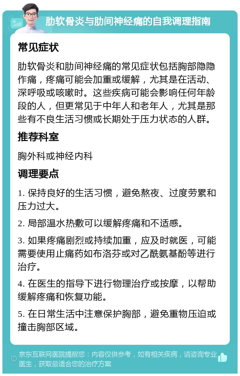 肋软骨炎与肋间神经痛的自我调理指南 常见症状 肋软骨炎和肋间神经痛的常见症状包括胸部隐隐作痛，疼痛可能会加重或缓解，尤其是在活动、深呼吸或咳嗽时。这些疾病可能会影响任何年龄段的人，但更常见于中年人和老年人，尤其是那些有不良生活习惯或长期处于压力状态的人群。 推荐科室 胸外科或神经内科 调理要点 1. 保持良好的生活习惯，避免熬夜、过度劳累和压力过大。 2. 局部温水热敷可以缓解疼痛和不适感。 3. 如果疼痛剧烈或持续加重，应及时就医，可能需要使用止痛药如布洛芬或对乙酰氨基酚等进行治疗。 4. 在医生的指导下进行物理治疗或按摩，以帮助缓解疼痛和恢复功能。 5. 在日常生活中注意保护胸部，避免重物压迫或撞击胸部区域。