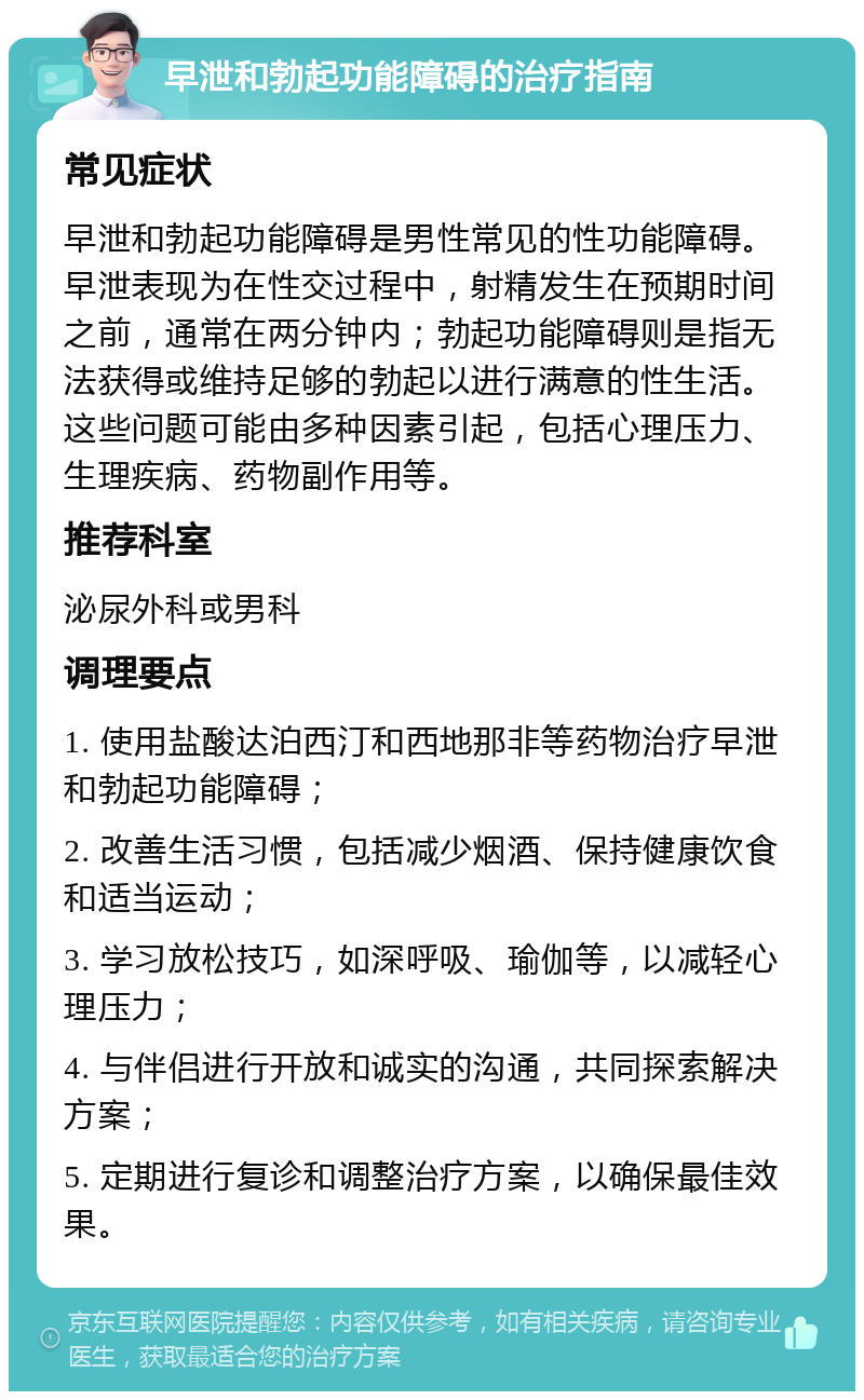 早泄和勃起功能障碍的治疗指南 常见症状 早泄和勃起功能障碍是男性常见的性功能障碍。早泄表现为在性交过程中，射精发生在预期时间之前，通常在两分钟内；勃起功能障碍则是指无法获得或维持足够的勃起以进行满意的性生活。这些问题可能由多种因素引起，包括心理压力、生理疾病、药物副作用等。 推荐科室 泌尿外科或男科 调理要点 1. 使用盐酸达泊西汀和西地那非等药物治疗早泄和勃起功能障碍； 2. 改善生活习惯，包括减少烟酒、保持健康饮食和适当运动； 3. 学习放松技巧，如深呼吸、瑜伽等，以减轻心理压力； 4. 与伴侣进行开放和诚实的沟通，共同探索解决方案； 5. 定期进行复诊和调整治疗方案，以确保最佳效果。