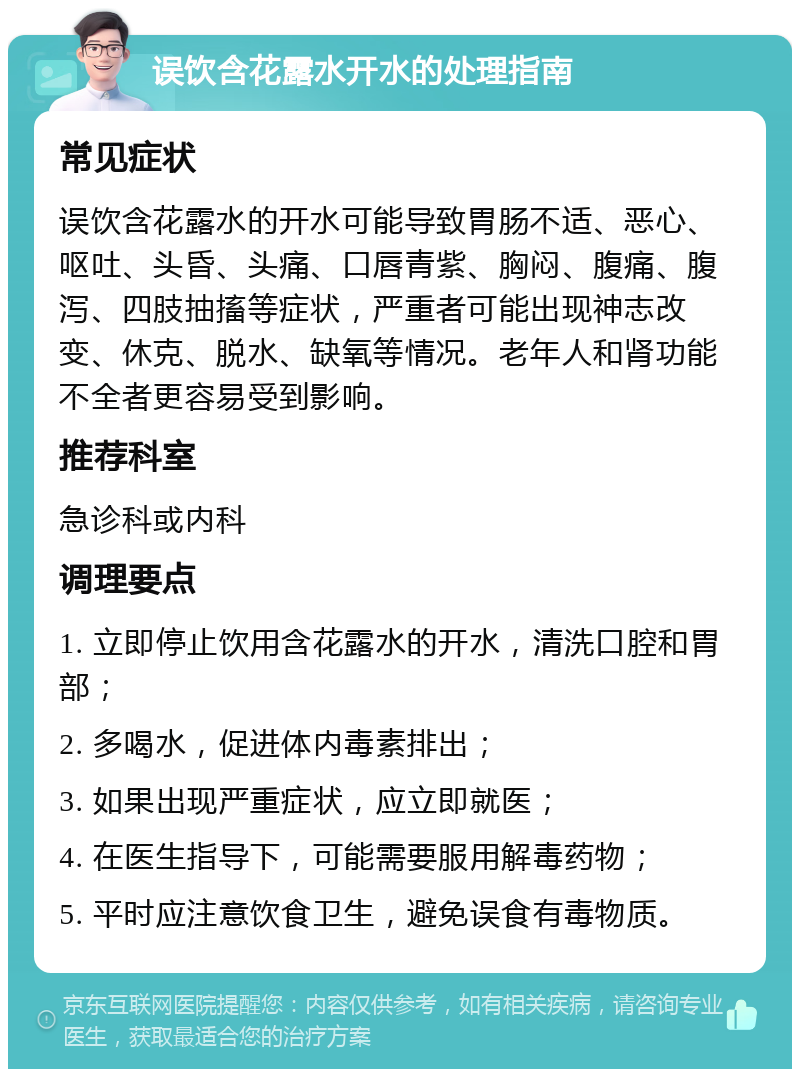 误饮含花露水开水的处理指南 常见症状 误饮含花露水的开水可能导致胃肠不适、恶心、呕吐、头昏、头痛、口唇青紫、胸闷、腹痛、腹泻、四肢抽搐等症状，严重者可能出现神志改变、休克、脱水、缺氧等情况。老年人和肾功能不全者更容易受到影响。 推荐科室 急诊科或内科 调理要点 1. 立即停止饮用含花露水的开水，清洗口腔和胃部； 2. 多喝水，促进体内毒素排出； 3. 如果出现严重症状，应立即就医； 4. 在医生指导下，可能需要服用解毒药物； 5. 平时应注意饮食卫生，避免误食有毒物质。