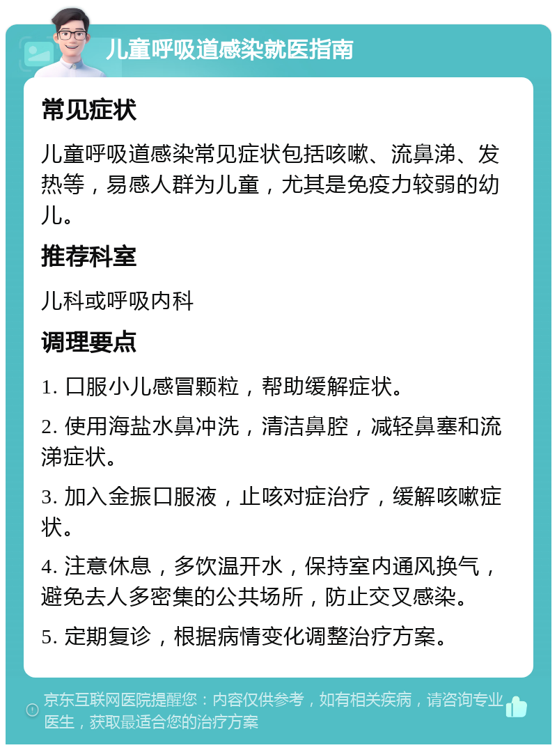 儿童呼吸道感染就医指南 常见症状 儿童呼吸道感染常见症状包括咳嗽、流鼻涕、发热等，易感人群为儿童，尤其是免疫力较弱的幼儿。 推荐科室 儿科或呼吸内科 调理要点 1. 口服小儿感冒颗粒，帮助缓解症状。 2. 使用海盐水鼻冲洗，清洁鼻腔，减轻鼻塞和流涕症状。 3. 加入金振口服液，止咳对症治疗，缓解咳嗽症状。 4. 注意休息，多饮温开水，保持室内通风换气，避免去人多密集的公共场所，防止交叉感染。 5. 定期复诊，根据病情变化调整治疗方案。