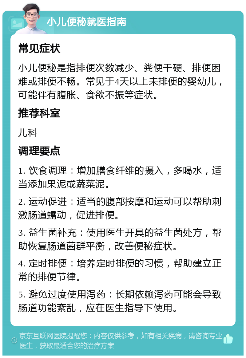 小儿便秘就医指南 常见症状 小儿便秘是指排便次数减少、粪便干硬、排便困难或排便不畅。常见于4天以上未排便的婴幼儿，可能伴有腹胀、食欲不振等症状。 推荐科室 儿科 调理要点 1. 饮食调理：增加膳食纤维的摄入，多喝水，适当添加果泥或蔬菜泥。 2. 运动促进：适当的腹部按摩和运动可以帮助刺激肠道蠕动，促进排便。 3. 益生菌补充：使用医生开具的益生菌处方，帮助恢复肠道菌群平衡，改善便秘症状。 4. 定时排便：培养定时排便的习惯，帮助建立正常的排便节律。 5. 避免过度使用泻药：长期依赖泻药可能会导致肠道功能紊乱，应在医生指导下使用。