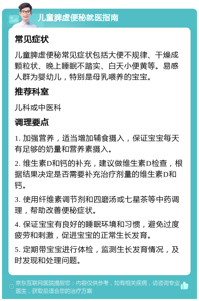 儿童脾虚便秘就医指南 常见症状 儿童脾虚便秘常见症状包括大便不规律、干燥成颗粒状、晚上睡眠不踏实、白天小便黄等。易感人群为婴幼儿，特别是母乳喂养的宝宝。 推荐科室 儿科或中医科 调理要点 1. 加强营养，适当增加辅食摄入，保证宝宝每天有足够的奶量和营养素摄入。 2. 维生素D和钙的补充，建议做维生素D检查，根据结果决定是否需要补充治疗剂量的维生素D和钙。 3. 使用纤维素调节剂和四磨汤或七星茶等中药调理，帮助改善便秘症状。 4. 保证宝宝有良好的睡眠环境和习惯，避免过度疲劳和刺激，促进宝宝的正常生长发育。 5. 定期带宝宝进行体检，监测生长发育情况，及时发现和处理问题。