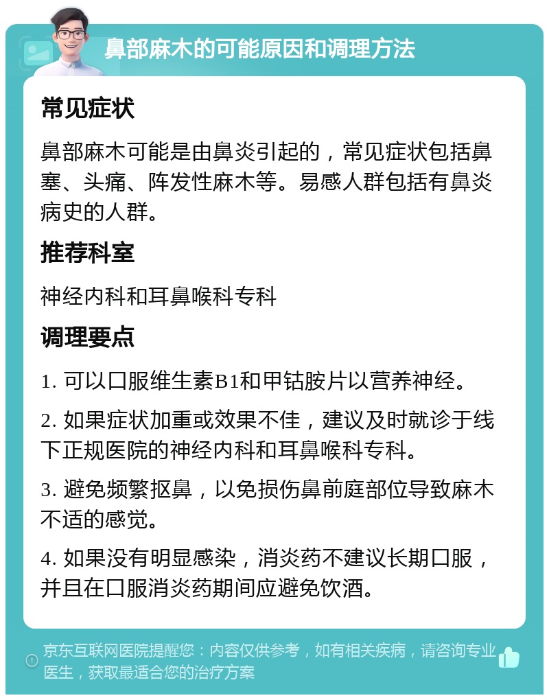 鼻部麻木的可能原因和调理方法 常见症状 鼻部麻木可能是由鼻炎引起的，常见症状包括鼻塞、头痛、阵发性麻木等。易感人群包括有鼻炎病史的人群。 推荐科室 神经内科和耳鼻喉科专科 调理要点 1. 可以口服维生素B1和甲钴胺片以营养神经。 2. 如果症状加重或效果不佳，建议及时就诊于线下正规医院的神经内科和耳鼻喉科专科。 3. 避免频繁抠鼻，以免损伤鼻前庭部位导致麻木不适的感觉。 4. 如果没有明显感染，消炎药不建议长期口服，并且在口服消炎药期间应避免饮酒。