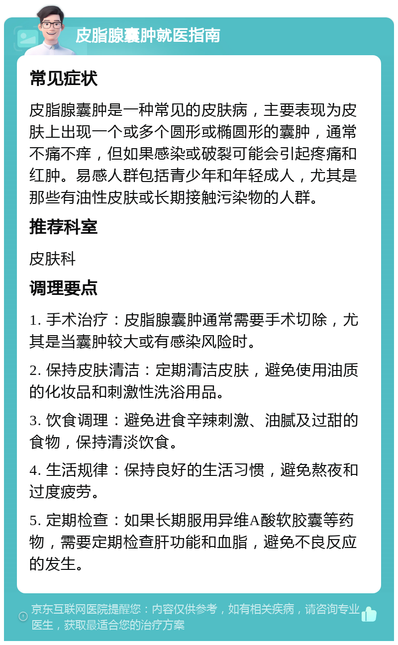 皮脂腺囊肿就医指南 常见症状 皮脂腺囊肿是一种常见的皮肤病，主要表现为皮肤上出现一个或多个圆形或椭圆形的囊肿，通常不痛不痒，但如果感染或破裂可能会引起疼痛和红肿。易感人群包括青少年和年轻成人，尤其是那些有油性皮肤或长期接触污染物的人群。 推荐科室 皮肤科 调理要点 1. 手术治疗：皮脂腺囊肿通常需要手术切除，尤其是当囊肿较大或有感染风险时。 2. 保持皮肤清洁：定期清洁皮肤，避免使用油质的化妆品和刺激性洗浴用品。 3. 饮食调理：避免进食辛辣刺激、油腻及过甜的食物，保持清淡饮食。 4. 生活规律：保持良好的生活习惯，避免熬夜和过度疲劳。 5. 定期检查：如果长期服用异维A酸软胶囊等药物，需要定期检查肝功能和血脂，避免不良反应的发生。