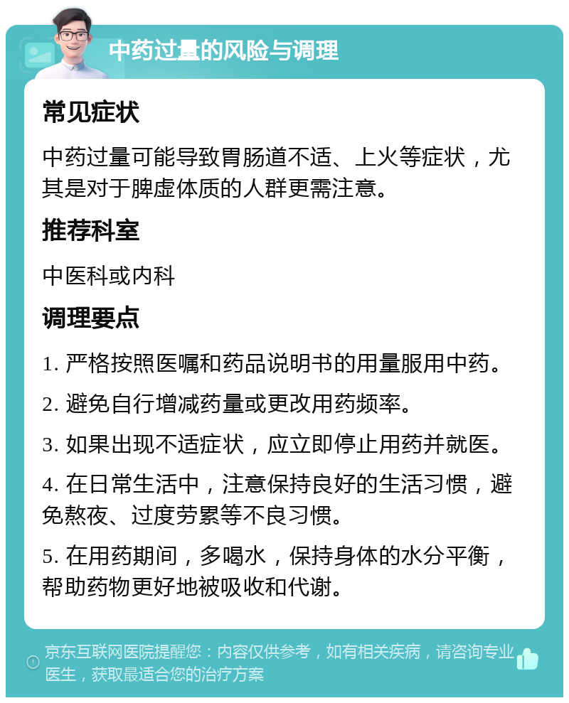 中药过量的风险与调理 常见症状 中药过量可能导致胃肠道不适、上火等症状，尤其是对于脾虚体质的人群更需注意。 推荐科室 中医科或内科 调理要点 1. 严格按照医嘱和药品说明书的用量服用中药。 2. 避免自行增减药量或更改用药频率。 3. 如果出现不适症状，应立即停止用药并就医。 4. 在日常生活中，注意保持良好的生活习惯，避免熬夜、过度劳累等不良习惯。 5. 在用药期间，多喝水，保持身体的水分平衡，帮助药物更好地被吸收和代谢。