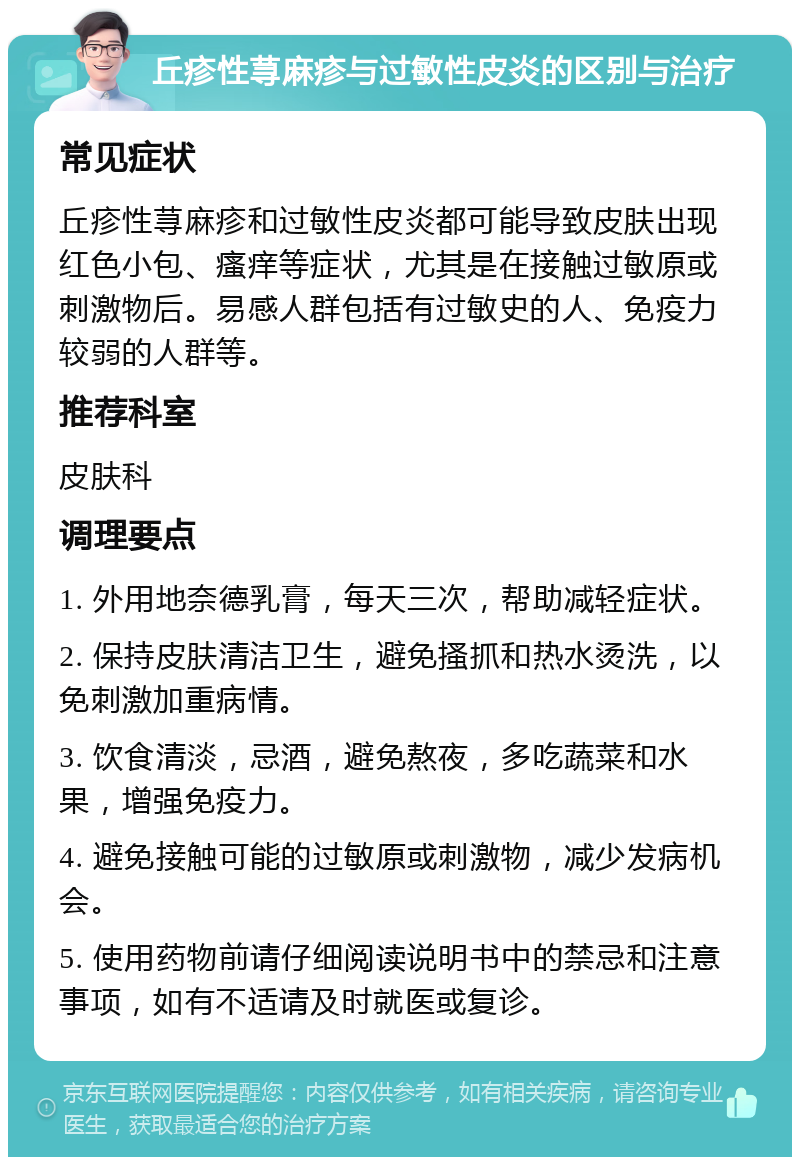 丘疹性荨麻疹与过敏性皮炎的区别与治疗 常见症状 丘疹性荨麻疹和过敏性皮炎都可能导致皮肤出现红色小包、瘙痒等症状，尤其是在接触过敏原或刺激物后。易感人群包括有过敏史的人、免疫力较弱的人群等。 推荐科室 皮肤科 调理要点 1. 外用地奈德乳膏，每天三次，帮助减轻症状。 2. 保持皮肤清洁卫生，避免搔抓和热水烫洗，以免刺激加重病情。 3. 饮食清淡，忌酒，避免熬夜，多吃蔬菜和水果，增强免疫力。 4. 避免接触可能的过敏原或刺激物，减少发病机会。 5. 使用药物前请仔细阅读说明书中的禁忌和注意事项，如有不适请及时就医或复诊。