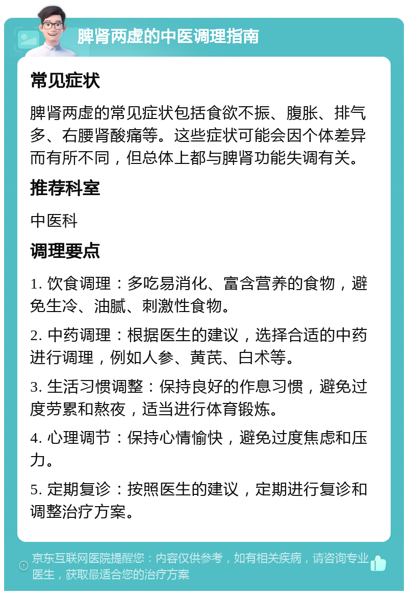 脾肾两虚的中医调理指南 常见症状 脾肾两虚的常见症状包括食欲不振、腹胀、排气多、右腰肾酸痛等。这些症状可能会因个体差异而有所不同，但总体上都与脾肾功能失调有关。 推荐科室 中医科 调理要点 1. 饮食调理：多吃易消化、富含营养的食物，避免生冷、油腻、刺激性食物。 2. 中药调理：根据医生的建议，选择合适的中药进行调理，例如人参、黄芪、白术等。 3. 生活习惯调整：保持良好的作息习惯，避免过度劳累和熬夜，适当进行体育锻炼。 4. 心理调节：保持心情愉快，避免过度焦虑和压力。 5. 定期复诊：按照医生的建议，定期进行复诊和调整治疗方案。