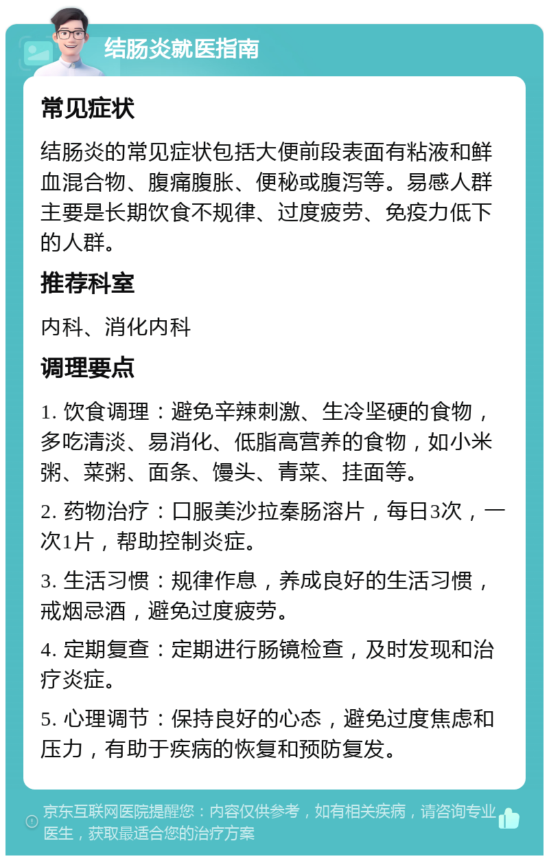 结肠炎就医指南 常见症状 结肠炎的常见症状包括大便前段表面有粘液和鲜血混合物、腹痛腹胀、便秘或腹泻等。易感人群主要是长期饮食不规律、过度疲劳、免疫力低下的人群。 推荐科室 内科、消化内科 调理要点 1. 饮食调理：避免辛辣刺激、生冷坚硬的食物，多吃清淡、易消化、低脂高营养的食物，如小米粥、菜粥、面条、馒头、青菜、挂面等。 2. 药物治疗：口服美沙拉秦肠溶片，每日3次，一次1片，帮助控制炎症。 3. 生活习惯：规律作息，养成良好的生活习惯，戒烟忌酒，避免过度疲劳。 4. 定期复查：定期进行肠镜检查，及时发现和治疗炎症。 5. 心理调节：保持良好的心态，避免过度焦虑和压力，有助于疾病的恢复和预防复发。