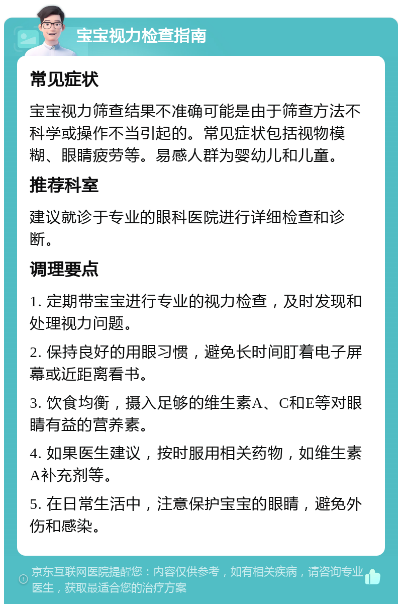 宝宝视力检查指南 常见症状 宝宝视力筛查结果不准确可能是由于筛查方法不科学或操作不当引起的。常见症状包括视物模糊、眼睛疲劳等。易感人群为婴幼儿和儿童。 推荐科室 建议就诊于专业的眼科医院进行详细检查和诊断。 调理要点 1. 定期带宝宝进行专业的视力检查，及时发现和处理视力问题。 2. 保持良好的用眼习惯，避免长时间盯着电子屏幕或近距离看书。 3. 饮食均衡，摄入足够的维生素A、C和E等对眼睛有益的营养素。 4. 如果医生建议，按时服用相关药物，如维生素A补充剂等。 5. 在日常生活中，注意保护宝宝的眼睛，避免外伤和感染。