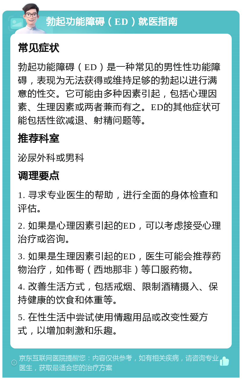 勃起功能障碍（ED）就医指南 常见症状 勃起功能障碍（ED）是一种常见的男性性功能障碍，表现为无法获得或维持足够的勃起以进行满意的性交。它可能由多种因素引起，包括心理因素、生理因素或两者兼而有之。ED的其他症状可能包括性欲减退、射精问题等。 推荐科室 泌尿外科或男科 调理要点 1. 寻求专业医生的帮助，进行全面的身体检查和评估。 2. 如果是心理因素引起的ED，可以考虑接受心理治疗或咨询。 3. 如果是生理因素引起的ED，医生可能会推荐药物治疗，如伟哥（西地那非）等口服药物。 4. 改善生活方式，包括戒烟、限制酒精摄入、保持健康的饮食和体重等。 5. 在性生活中尝试使用情趣用品或改变性爱方式，以增加刺激和乐趣。