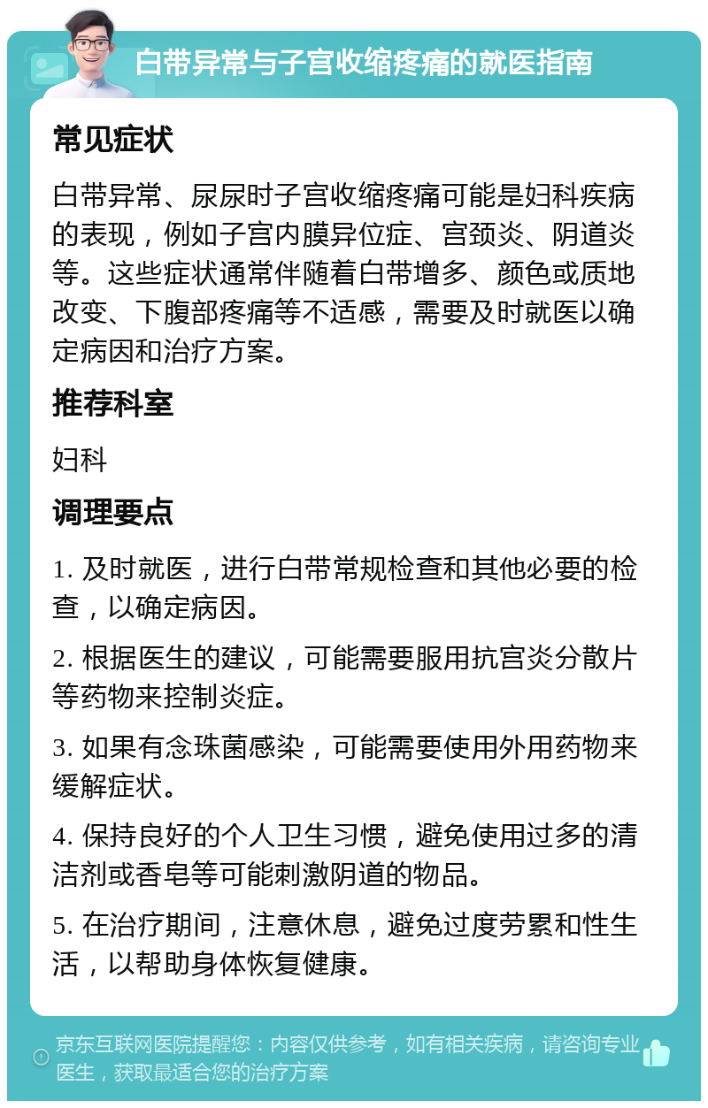 白带异常与子宫收缩疼痛的就医指南 常见症状 白带异常、尿尿时子宫收缩疼痛可能是妇科疾病的表现，例如子宫内膜异位症、宫颈炎、阴道炎等。这些症状通常伴随着白带增多、颜色或质地改变、下腹部疼痛等不适感，需要及时就医以确定病因和治疗方案。 推荐科室 妇科 调理要点 1. 及时就医，进行白带常规检查和其他必要的检查，以确定病因。 2. 根据医生的建议，可能需要服用抗宫炎分散片等药物来控制炎症。 3. 如果有念珠菌感染，可能需要使用外用药物来缓解症状。 4. 保持良好的个人卫生习惯，避免使用过多的清洁剂或香皂等可能刺激阴道的物品。 5. 在治疗期间，注意休息，避免过度劳累和性生活，以帮助身体恢复健康。