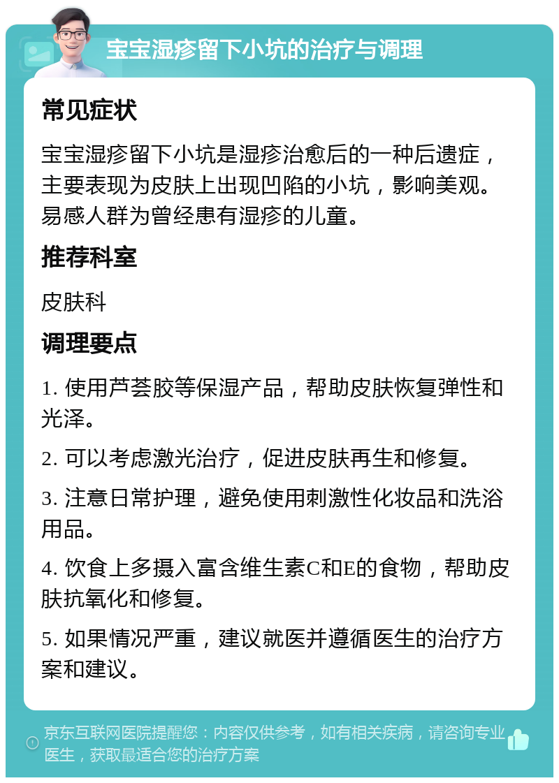 宝宝湿疹留下小坑的治疗与调理 常见症状 宝宝湿疹留下小坑是湿疹治愈后的一种后遗症，主要表现为皮肤上出现凹陷的小坑，影响美观。易感人群为曾经患有湿疹的儿童。 推荐科室 皮肤科 调理要点 1. 使用芦荟胶等保湿产品，帮助皮肤恢复弹性和光泽。 2. 可以考虑激光治疗，促进皮肤再生和修复。 3. 注意日常护理，避免使用刺激性化妆品和洗浴用品。 4. 饮食上多摄入富含维生素C和E的食物，帮助皮肤抗氧化和修复。 5. 如果情况严重，建议就医并遵循医生的治疗方案和建议。