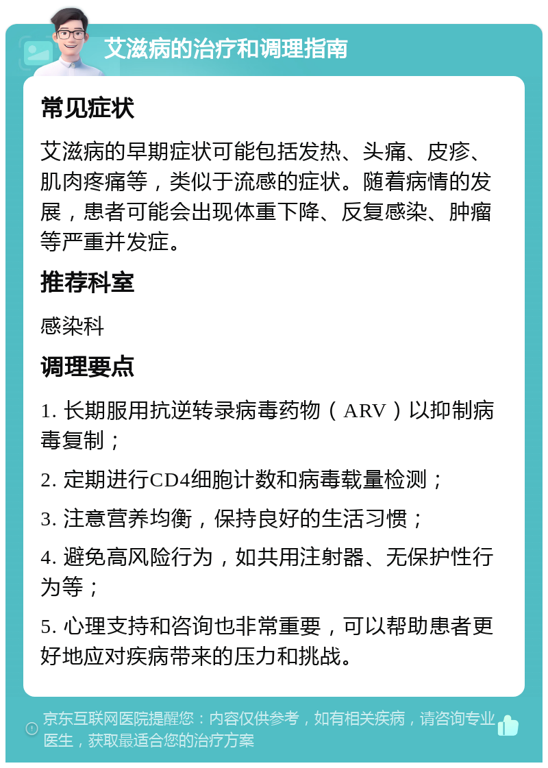 艾滋病的治疗和调理指南 常见症状 艾滋病的早期症状可能包括发热、头痛、皮疹、肌肉疼痛等，类似于流感的症状。随着病情的发展，患者可能会出现体重下降、反复感染、肿瘤等严重并发症。 推荐科室 感染科 调理要点 1. 长期服用抗逆转录病毒药物（ARV）以抑制病毒复制； 2. 定期进行CD4细胞计数和病毒载量检测； 3. 注意营养均衡，保持良好的生活习惯； 4. 避免高风险行为，如共用注射器、无保护性行为等； 5. 心理支持和咨询也非常重要，可以帮助患者更好地应对疾病带来的压力和挑战。