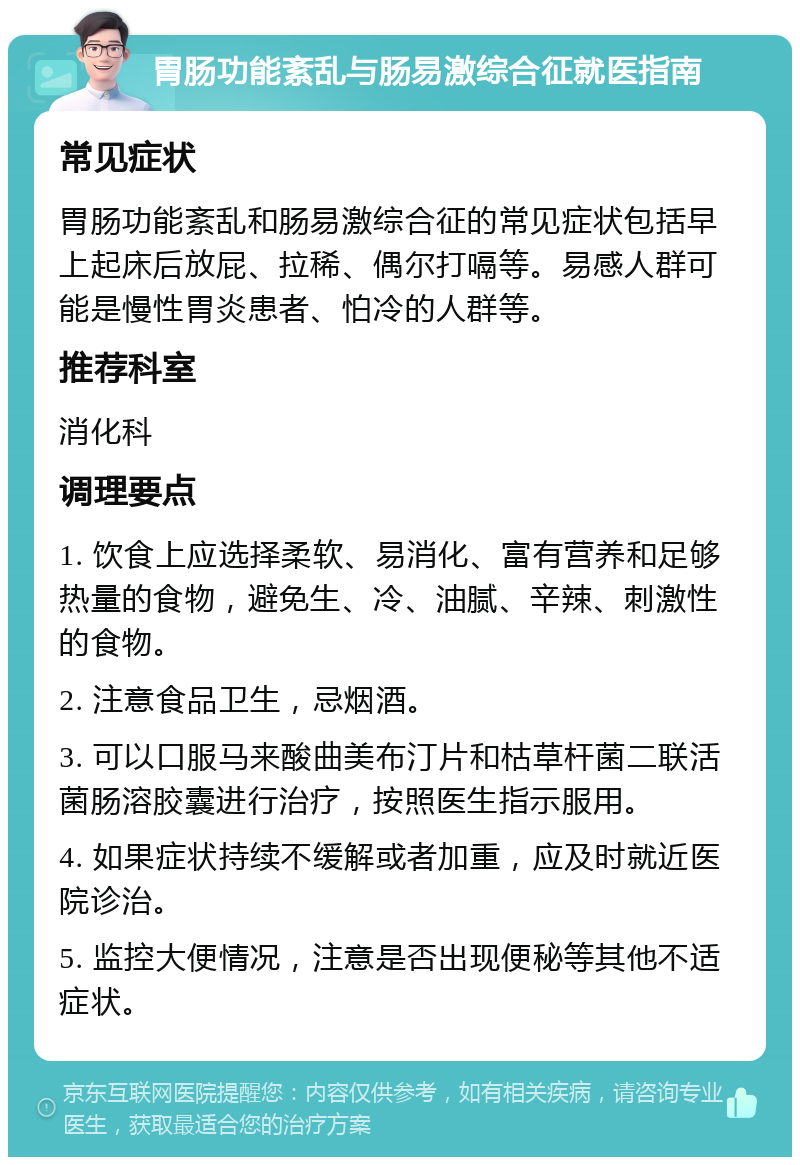 胃肠功能紊乱与肠易激综合征就医指南 常见症状 胃肠功能紊乱和肠易激综合征的常见症状包括早上起床后放屁、拉稀、偶尔打嗝等。易感人群可能是慢性胃炎患者、怕冷的人群等。 推荐科室 消化科 调理要点 1. 饮食上应选择柔软、易消化、富有营养和足够热量的食物，避免生、冷、油腻、辛辣、刺激性的食物。 2. 注意食品卫生，忌烟酒。 3. 可以口服马来酸曲美布汀片和枯草杆菌二联活菌肠溶胶囊进行治疗，按照医生指示服用。 4. 如果症状持续不缓解或者加重，应及时就近医院诊治。 5. 监控大便情况，注意是否出现便秘等其他不适症状。